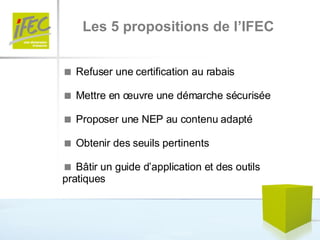 Les 5 propositions de l’IFEC    Refuser une certification au rabais    Mettre en œuvre une démarche sécurisée    Proposer une NEP au contenu adapté    Obtenir des seuils pertinents    Bâtir un guide d’application et des outils pratiques 