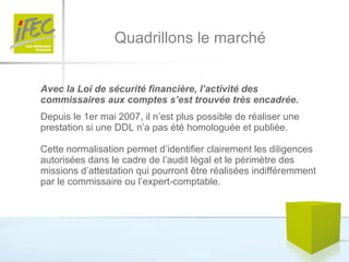 Quadrillons le marché Avec la Loi de sécurité financière, l’activité des commissaires aux comptes s’est trouvée très encadrée.   Depuis le 1er mai 2007, il n’est plus possible de réaliser une prestation si une DDL n’a pas été homologuée et publiée.  Cette normalisation permet d’identifier clairement les diligences autorisées dans le cadre de l’audit légal et le périmètre des missions d’attestation qui pourront être réalisées indifféremment par le commissaire ou l’expert-comptable.  