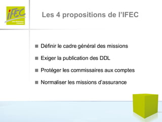 Les 4 propositions de l’IFEC    Définir le cadre général des missions     Exiger la publication des DDL    Protéger les commissaires aux comptes    Normaliser les missions d’assurance 