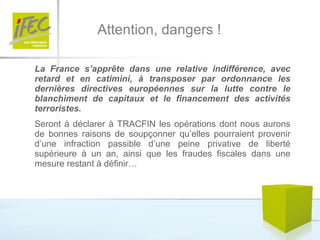 Attention, dangers ! La France s’apprête dans une relative indifférence, avec retard et en catimini, à transposer par ordonnance les dernières directives européennes sur la lutte contre le blanchiment de capitaux et le financement des activités terroristes.   Seront à déclarer à TRACFIN les opérations dont nous aurons de bonnes raisons de soupçonner qu’elles pourraient provenir d’une infraction passible d’une peine privative de liberté supérieure à un an, ainsi que les fraudes fiscales dans une mesure restant à définir…  