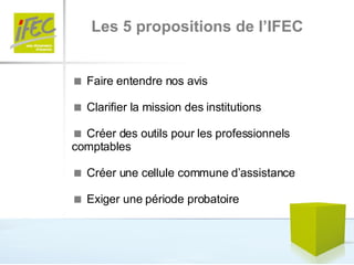 Les 5 propositions de l’IFEC    Faire entendre nos avis    Clarifier la mission des institutions    Créer des outils pour les professionnels comptables    Créer une cellule commune d’assistance    Exiger une période probatoire 