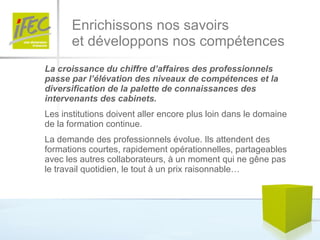 Enrichissons nos savoirs  et développons nos compétences La croissance du chiffre d’affaires des professionnels passe par l’élévation des niveaux de compétences et la diversification de la palette de connaissances des intervenants des cabinets.   Les institutions doivent aller encore plus loin dans le domaine de la formation continue.  La demande des professionnels évolue. Ils attendent des formations courtes, rapidement opérationnelles, partageables avec les autres collaborateurs, à un moment qui ne gêne pas le travail quotidien, le tout à un prix raisonnable…  