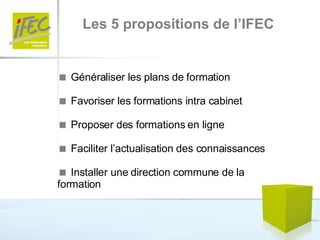 Les 5 propositions de l’IFEC    Généraliser les plans de formation    Favoriser les formations intra cabinet    Proposer des formations en ligne    Faciliter l’actualisation des connaissances    Installer une direction commune de la formation 