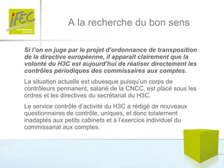 A la recherche du bon sens Si l’on en juge par le projet d’ordonnance de transposition de la directive européenne, il apparaît clairement que la volonté du H3C est aujourd’hui de réaliser directement les contrôles périodiques des commissaires aux comptes.  La situation actuelle est ubuesque puisqu’un corps de contrôleurs permanent, salarié de la CNCC, est placé sous les ordres et les directives du secrétariat du H3C. Le service contrôle d’activité du H3C a rédigé de nouveaux questionnaires de contrôle, uniques, et donc totalement inadaptés aux petits cabinets et à l’exercice individuel du commissariat aux comptes.  