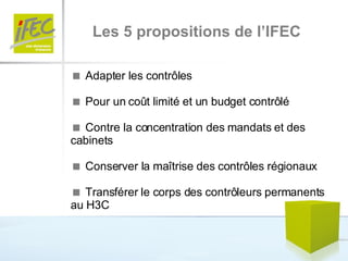 Les 5 propositions de l’IFEC    Adapter les contrôles     Pour un coût limité et un budget contrôlé    Contre la concentration des mandats et des cabinets    Conserver la maîtrise des contrôles régionaux    Transférer le corps des contrôleurs permanents au H3C 