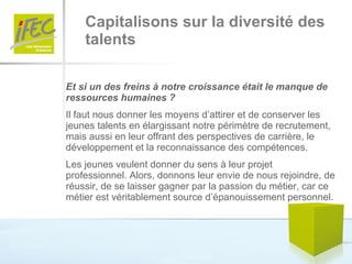 Capitalisons sur la diversité des  talents Et si un des freins à notre croissance était le manque de ressources humaines ? Il faut nous donner les moyens d’attirer et de conserver les jeunes talents en élargissant notre périmètre de recrutement, mais aussi en leur offrant des perspectives de carrière, le développement et la reconnaissance des compétences. Les jeunes veulent donner du sens à leur projet professionnel. Alors, donnons leur envie de nous rejoindre, de réussir, de se laisser gagner par la passion du métier, car ce métier est véritablement source d’épanouissement personnel.  