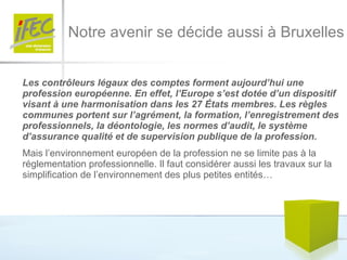 Notre avenir se décide aussi à Bruxelles Les contrôleurs légaux des comptes forment aujourd’hui une profession européenne. En effet, l’Europe s’est dotée d’un dispositif visant à une harmonisation dans les 27 États membres. Les règles communes portent sur l’agrément, la formation, l’enregistrement des professionnels, la déontologie, les normes d’audit, le système d’assurance qualité et de supervision publique de la profession.  Mais l’environnement européen de la profession ne se limite pas à la réglementation professionnelle. Il faut considérer aussi les travaux sur la simplification de l’environnement des plus petites entités… 