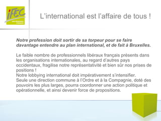 L’international est l’affaire de tous ! Notre profession doit sortir de sa torpeur pour se faire davantage entendre au plan international, et de fait à Bruxelles.  Le faible nombre de professionnels libéraux français présents dans les organisations internationales, au regard d’autres pays occidentaux, fragilise notre représentativité et bien sûr nos prises de positions !  Notre lobbying international doit impérativement s’intensifier.  Seule une direction commune à l’Ordre et à la Compagnie, doté des pouvoirs les plus larges, pourra coordonner une action politique et opérationnelle, et ainsi devenir force de propositions. 