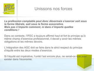 Unissons nos forces La profession comptable peut donc désormais s’exercer soit sous la forme libérale, soit sous la forme associative.  Mais pas n’importe comment, ni dans n’importe quelles conditions !   Dans ce contexte, l’IFEC a toujours affirmé haut et fort le principe qu’à même champ d’exercice professionnel, il devait y avoir les mêmes obligations et les mêmes devoirs.  L’intégration des AGC doit se faire dans le strict respect du principe d’équité entre les deux modes d’exercice. Si l’équité est impérative, l’unité l’est encore plus, ne serait-ce que pour exister dans l’économie.  