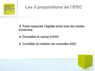 Les 3 propositions de l’IFEC    Faire respecter l’égalité entre tous les modes d’exercice     Permettre le rachat d’AGC    Contrôler la création de nouvelles AGC 