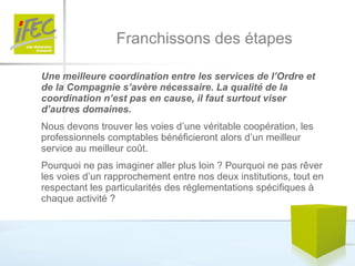 Franchissons des étapes Une meilleure coordination entre les services de l’Ordre et de la Compagnie s’avère nécessaire. La qualité de la coordination n’est pas en cause, il faut surtout viser d’autres domaines. Nous devons trouver les voies d’une véritable coopération, les professionnels comptables bénéficieront alors d’un meilleur service au meilleur coût.  Pourquoi ne pas imaginer aller plus loin ? Pourquoi ne pas rêver les voies d’un rapprochement entre nos deux institutions, tout en respectant les particularités des réglementations spécifiques à chaque activité ?  