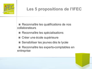    Reconnaître les qualifications de nos  collaborateurs    Reconnaître les spécialisations    Créer une école supérieure    Sensibiliser les jeunes dès le lycée    Reconnaître les experts-comptables en  entreprise Les 5 propositions de l’IFEC 