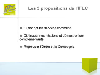 Les 3 propositions de l’IFEC    Fusionner les services communs    Distinguer nos missions et démontrer leur complémentarité    Regrouper l’Ordre et la Compagnie 