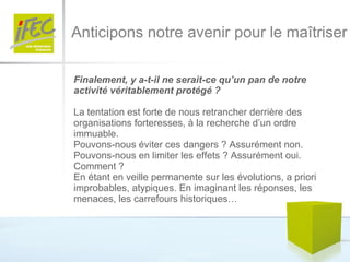 Anticipons notre avenir pour le maîtriser Finalement, y a-t-il ne serait-ce qu’un pan de notre activité véritablement protégé ?   La tentation est forte de nous retrancher derrière des organisations forteresses, à la recherche d’un ordre immuable. Pouvons-nous éviter ces dangers ? Assurément non. Pouvons-nous en limiter les effets ? Assurément oui. Comment ?  En étant en veille permanente sur les évolutions, a priori improbables, atypiques. En imaginant les réponses, les menaces, les carrefours historiques… 