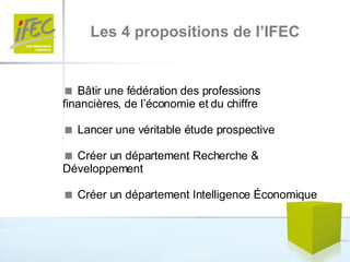 Les 4 propositions de l’IFEC    Bâtir une fédération des professions financières, de l’économie et du chiffre    Lancer une véritable étude prospective     Créer un département Recherche & Développement    Créer un département Intelligence Économique 