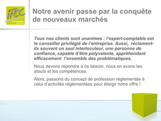 Notre avenir passe par la conquête  de nouveaux marchés Tous nos clients sont unanimes : l’expert-comptable est le conseiller privilégié de l’entreprise. Aussi,  réclament-ils souvent un seul interlocuteur, une personne de confiance, capable d’être polyvalente, appréhendant efficacement  l’ensemble des problématiques. Nous devons répondre à ce besoin, nous en avons les atouts et les compétences. Alors, passons du concept de profession réglementée à celui d’activités réglementées pour élargir notre offre ! 