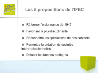    Réformer l’ordonnance de 1945    Favoriser la pluridisciplinarité    Reconnaître les spécialistes de nos cabinets    Permettre la création de sociétés interprofessionnelles    Diffuser les bonnes pratiques Les 5 propositions de l’IFEC 