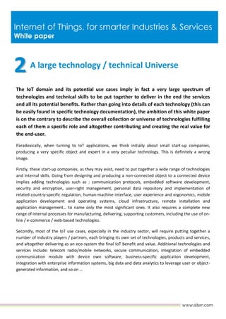 Internet of Things, for smarter Industries & Services
White paper
A large technology / technical Universe
The IoT domain and its potential use cases imply in fact a very large spectrum of
technologies and technical skills to be put together to deliver in the end the services
and all its potential benefits. Rather than going into details of each technology (this can
be easily found in specific technology documentation), the ambition of this white paper
is on the contrary to describe the overall collection or universe of technologies fulfilling
each of them a specific role and altogether contributing and creating the real value for
the end-user.
Paradoxically, when turning to IoT applications, we think initially about small start-up companies,
producing a very specific object and expert in a very peculiar technology. This is definitely a wrong
image.
Firstly, these start-up companies, as they may exist, need to put together a wide range of technologies
and internal skills. Going from designing and producing a non-connected object to a connected device
implies adding technologies such as : communication protocols, embedded software development,
security and encryption, user-right management, personal data repository and implementation of
related country-specific regulation, human-machine interface, user experience and ergonomics, mobile
application development and operating systems, cloud infrastructure, remote installation and
application management… to name only the most significant ones. It also requires a complete new
range of internal processes for manufacturing, delivering, supporting customers, including the use of on-
line / e-commerce / web-based technologies.
Secondly, most of the IoT use cases, especially in the industry sector, will require putting together a
number of industry players / partners, each bringing its own set of technologies, products and services,
and altogether delivering as an eco-system the final IoT benefit and value. Additional technologies and
services include: telecom radio/mobile networks, secure communication, integration of embedded
communication module with device own software, business-specific application development,
integration with enterprise information systems, big data and data analytics to leverage user or object-
generated information, and so on …
 