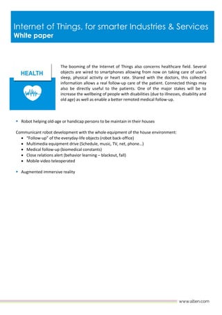 Internet of Things, for smarter Industries & Services
White paper
The booming of the Internet of Things also concerns healthcare field. Several
objects are wired to smartphones allowing from now on taking care of user’s
sleep, physical activity or heart rate. Shared with the doctors, this collected
information allows a real follow-up care of the patient. Connected things may
also be directly useful to the patients. One of the major stakes will be to
increase the wellbeing of people with disabilities (due to illnesses, disability and
old age) as well as enable a better remoted medical follow-up.
 Robot helping old-age or handicap persons to be maintain in their houses
Communicant robot development with the whole equipment of the house environment:
 “Follow-up” of the everyday-life objects (robot back-office)
 Multimedia equipment drive (Schedule, music, TV, net, phone…)
 Medical follow-up (biomedical constants)
 Close relations alert (behavior learning – blackout, fall)
 Mobile video teleoperated
 Augmented immersive reality
 