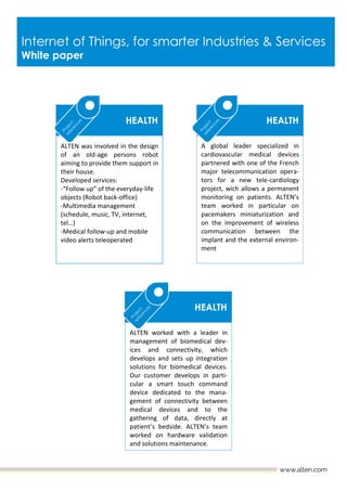 Internet of Things, for smarter Industries & Services
White paper
ALTEN worked with a leader in
management of biomedical dev-
ices and connectivity, which
develops and sets up integration
solutions for biomedical devices.
Our customer develops in parti-
cular a smart touch command
device dedicated to the mana-
gement of connectivity between
medical devices and to the
gathering of data, directly at
patient’s bedside. ALTEN’s team
worked on hardware validation
and solutions maintenance.
ALTEN was involved in the design
of an old-age persons robot
aiming to provide them support in
their house.
Developed services:
-“Follow up” of the everyday-life
objects (Robot back-office)
-Multimedia management
(schedule, music, TV, internet,
tel…)
-Medical follow-up and mobile
video alerts teleoperated
HEALTH
HEALTH
A global leader specialized in
cardiovascular medical devices
partnered with one of the French
major telecommunication opera-
tors for a new tele-cardiology
project, wich allows a permanent
monitoring on patients. ALTEN’s
team worked in particular on
pacemakers miniaturization and
on the improvement of wireless
communication between the
implant and the external environ-
ment
HEALTH
 