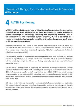 Internet of Things, for smarter Industries & Services
White paper
ALTEN Positioning
ALTEN is positioned at the cross-road of this wide set of the technical domains and the
industrial sectors which will benefit from these technologies. By mixing its industrial
domain knowledge, its technology consulting and engineering expertise, and its
telecommunications and Information systems expertise, ALTEN is positioned as a
vendor-neutral, technology agnostic, consulting and engineering partner for all actors
of this transforming eco-system.
Connected objects today are a source of great revenue generating potential for ALTEN, taking into
account that 70% of the market is linked to services. Connected objects stand at the crossroad of our
three business lines – Technology Consulting & Engineering (TCE), Networks, Telecom & Multimedia
(NTM), Information Systems (IS/IT).
ALTEN currently operates in predominantly engineering related fields (70%), but with also a strong
presence in Digital fields, such as Telecom and IT, which account for 30% of its operations. The Digital
field has aimed at growing in the Telecom and Tertiary sectors, but also in our historical Industrial
Engineering sectors.
ALTEN is today a leading partner in supporting this continuous technology (re-)evolution. Actively
present in the Telecommunications field, boosted by such technological advancements as 4G networks
($23bn in forecasted revenue for vertically integrated markets in 2018), ALTEN is also able to leverage
the generalization of Internet Protocol (IP) technology. Lastly, the group has a strong foothold in IS/IT
related fields, developing large activities in software development, mobile applications, IT infrastructure,
Cloud and Big Data.
25% of jobs created in the last five years have been related to IT, Telecommunications and Multimedia.
This means creation of new usage in the field of value-added services for the Industry with the right
combinaison of new IT, Telecommunication and Multimedia skills and business/industry sector specific
skills and expertise.
 