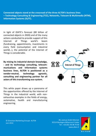 Internet of Things, for smarter Industries & Services
White paper
bstacle
In light of IDATE’s forecast (80 billion of
connected objects in 2020) and of the many
actions conducted to provide support of this
Internet of Things world’s boom
(fundraising, appointments, investments in
every field (consumption and industrial
world)…), the potential of the Internet of
Things is considerable.
By mixing its industrial domain knowledge,
- and its technology consulting, telecom-
munications and Information systems
business lines, ALTEN is positioned as a
vendor-neutral, technology agnostic,
consulting and engineering partner for all
actors of this transforming eco-system.
This white paper draws up a panorama of
the opportunities offered by the Internet of
Things in the industrial world, with non-
exhaustive examples in the fields of energy,
automotive, health and manufacturing
engineering.
Connected objects stand at the crossroad of the three ALTEN’s business lines
– Technology Consulting & Engineering (TCE), Networks, Telecom & Multimedia (NTM),
Information Systems (IS/IT).
40, avenue André Morizet
92514 Boulogne-Billancourt Cedex
Tel : +33 (0)1 46 08 70 00
www.alten.fr
© Direction Marketing Groupe ALTEN
Juin 2014
 