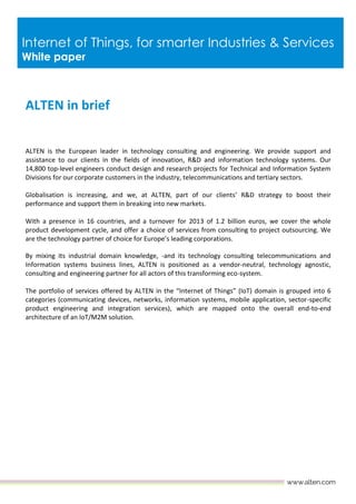 Internet of Things, for smarter Industries & Services
White paper
ALTEN in brief
ALTEN is the European leader in technology consulting and engineering. We provide support and
assistance to our clients in the fields of innovation, R&D and information technology systems. Our
14,800 top-level engineers conduct design and research projects for Technical and Information System
Divisions for our corporate customers in the industry, telecommunications and tertiary sectors.
Globalisation is increasing, and we, at ALTEN, part of our clients’ R&D strategy to boost their
performance and support them in breaking into new markets.
With a presence in 16 countries, and a turnover for 2013 of 1.2 billion euros, we cover the whole
product development cycle, and offer a choice of services from consulting to project outsourcing. We
are the technology partner of choice for Europe’s leading corporations.
By mixing its industrial domain knowledge, -and its technology consulting telecommunications and
Information systems business lines, ALTEN is positioned as a vendor-neutral, technology agnostic,
consulting and engineering partner for all actors of this transforming eco-system.
The portfolio of services offered by ALTEN in the “Internet of Things” (IoT) domain is grouped into 6
categories (communicating devices, networks, information systems, mobile application, sector-specific
product engineering and integration services), which are mapped onto the overall end-to-end
architecture of an IoT/M2M solution.
 