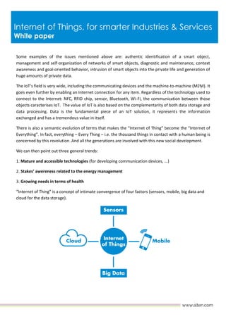 Internet of Things, for smarter Industries & Services
White paper
Some examples of the issues mentioned above are: authentic identification of a smart object,
management and self-organization of networks of smart objects, diagnostic and maintenance, context
awareness and goal-oriented behavior, intrusion of smart objects into the private life and generation of
huge amounts of private data.
The IoT’s field is very wide, including the communicating devices and the machine-to-machine (M2M). It
goes even further by enabling an Internet connection for any item. Regardless of the technology used to
connect to the Internet: NFC, RFID chip, sensor, Bluetooth, Wi-Fi, the communication between those
objects caracterises IoT. The value of IoT is also based on the complementarity of both data storage and
data processing. Data is the fundamental piece of an IoT solution, it represents the information
exchanged and has a tremendous value in itself.
There is also a semantic evolution of terms that makes the “Internet of Thing” become the “Internet of
Everything”. In fact, everything – Every Thing – i.e. the thousand things in contact with a human being is
concerned by this revolution. And all the generations are involved with this new social development.
We can then point out three general trends:
1. Mature and accessible technologies (for developing communication devices, ...)
2. Stakes’ awereness related to the energy management
3. Growing needs in terms of health
“Internet of Thing” is a concept of intimate convergence of four factors (sensors, mobile, big data and
cloud for the data storage).
 