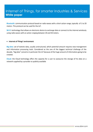 Internet of Things, for smarter Industries & Services
White paper
Bluetooth: communication protocol based on radio waves with a short action range, typically of 1 to 20
meters. This protocol can be used for the IoT.
Wi-Fi: technology that allows an electronic device to exchange data or connect to the internet wirelessly
using radio waves with an action ranging between 20 and 50 meters.
 Internet of Things’ environment
Big data: set of statistic data, usually unstructured, which potential amount requires new management
and information processing tools. Considered as the one of the biggest technical challenge of the
decade, “big data” concerns in particular the IoT because of the huge amount of information going to be
created.
Cloud: the Cloud technology offers the capacity for a user to outsource the storage of his data on a
network supplied by a provider or publicly available
 