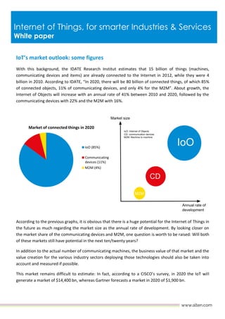 Internet of Things, for smarter Industries & Services
White paper
IoT’s market outlook: some figures
With this background, the IDATE Research Institut estimates that 15 billion of things (machines,
communicating devices and items) are already connected to the Internet in 2012, while they were 4
billion in 2010. According to IDATE, “In 2020, there will be 80 billion of connected things, of which 85%
of connected objects, 11% of communicating devices, and only 4% for the M2M”. About growth, the
Internet of Objects will increase with an annual rate of 41% between 2010 and 2020, followed by the
communicating devices with 22% and the M2M with 16%.
According to the previous graphs, it is obvious that there is a huge potential for the Internet of Things in
the future as much regarding the market size as the annual rate of development. By looking closer on
the market share of the communicating devices and M2M, one question is worth to be raised: Will both
of these markets still have potential in the next ten/twenty years?
In addition to the actual number of communicating machines, the business value of that market and the
value creation for the various industry sectors deploying those technologies should also be taken into
account and measured if possible.
This market remains difficult to estimate: In fact, according to a CISCO’s survey, in 2020 the IoT will
generate a market of $14,400 bn, whereas Gartner forecasts a market in 2020 of $1,900 bn.
 