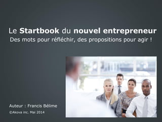 Le Startbook du nouvel entrepreneur
Des mots pour réfléchir, des propositions pour agir !
Auteur : Francis Bélime
©Akova inc. Mai 2014
 