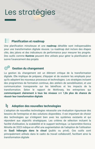 Les stratégies
Planification et roadmap
Une planification minutieuse et une roadmap détaillée sont indispensables
pour une transformation digitale réussie. La roadmap doit inclure des étapes
clés, des jalons et des indicateurs de performance pour mesurer les progrès.
Des outils comme Kantree peuvent être utilisés pour gérer la planification et
suivre l'avancement des projets
Gestion du changement
La gestion du changement est un élément critique de la transformation
digitale. Elle implique de préparer, d'équiper et de soutenir les employés pour
qu'ils adoptent les nouveaux processus et technologies. Les stratégies incluent
des programmes de formation continue, des ateliers de sensibilisation, et une
communication transparente sur les bénéfices et les impacts de la
transformation. Selon le rapport de McKinsey, les entreprises qui
communiquent clairement à tous les niveaux ont 1,8x plus de chance de
réussir leur transformation digitale
Adoption des nouvelles technologies
L'adoption de nouvelles technologies nécessite une évaluation rigoureuse des
besoins de l'entreprise et des solutions disponibles. Il est important de choisir
des technologies qui s'intègrent bien avec les systèmes existants et qui
répondent aux objectifs stratégiques. Les critères de sélection incluent la
facilité d'utilisation, la scalabilité et le support technique. Le baromètre Konica
Minolta de 2023 indique en effet une augmentation de l'adoption de l’utilisation
de SaaS hébergés dans le cloud (public ou privé). Ces outils sont
principalement utilisés dans le cadre du travail collaboratif, facilitant ainsi la
transformation digitale
 
