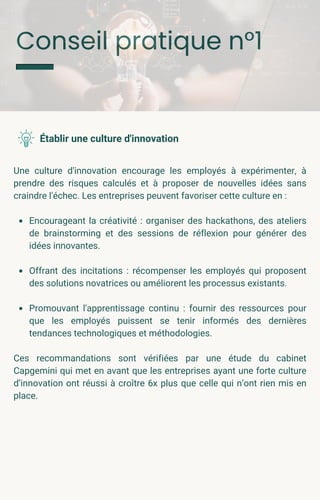Conseil pratique n°1
Une culture d'innovation encourage les employés à expérimenter, à
prendre des risques calculés et à proposer de nouvelles idées sans
craindre l'échec. Les entreprises peuvent favoriser cette culture en :
Encourageant la créativité : organiser des hackathons, des ateliers
de brainstorming et des sessions de réflexion pour générer des
idées innovantes.
Offrant des incitations : récompenser les employés qui proposent
des solutions novatrices ou améliorent les processus existants.
Promouvant l'apprentissage continu : fournir des ressources pour
que les employés puissent se tenir informés des dernières
tendances technologiques et méthodologies.
Ces recommandations sont vérifiées par une étude du cabinet
Capgemini qui met en avant que les entreprises ayant une forte culture
d’innovation ont réussi à croître 6x plus que celle qui n’ont rien mis en
place.
Établir une culture d'innovation
 