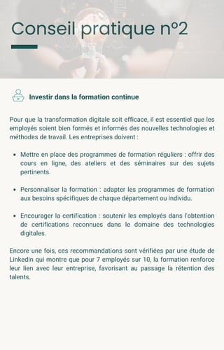 Conseil pratique n°2
Pour que la transformation digitale soit efficace, il est essentiel que les
employés soient bien formés et informés des nouvelles technologies et
méthodes de travail. Les entreprises doivent :
Mettre en place des programmes de formation réguliers : offrir des
cours en ligne, des ateliers et des séminaires sur des sujets
pertinents.
Personnaliser la formation : adapter les programmes de formation
aux besoins spécifiques de chaque département ou individu.
Encourager la certification : soutenir les employés dans l'obtention
de certifications reconnues dans le domaine des technologies
digitales.
Encore une fois, ces recommandations sont vérifiées par une étude de
Linkedin qui montre que pour 7 employés sur 10, la formation renforce
leur lien avec leur entreprise, favorisant au passage la rétention des
talents.
Investir dans la formation continue
 