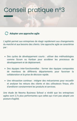 Conseil pratique n°3
L'agilité permet aux entreprises de réagir rapidement aux changements
du marché et aux besoins des clients. Une approche agile se caractérise
par :
Des cycles de développement courts : utiliser des méthodologies
comme Scrum ou Kanban pour accélérer les processus de
développement et de déploiement.
Des équipes inter-fonctionnelles : former des équipes composées
de membres de différents départements pour favoriser la
collaboration et la prise de décision rapide.
Une rétroaction continue : intégrer des mécanismes pour recueillir
et analyser les retours des clients et des utilisateurs finaux, afin
d'améliorer constamment les produits et services.
Une étude de Neoma Business School a révélé que les entreprises
agiles sont 2,7x plus performantes que celles qui n’ont pas adopté une
posture d’agilité.
Adopter une approche agile
 