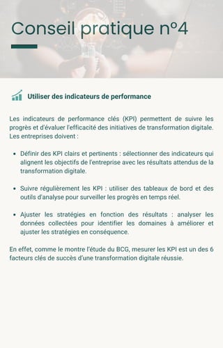 Conseil pratique n°4
Les indicateurs de performance clés (KPI) permettent de suivre les
progrès et d'évaluer l'efficacité des initiatives de transformation digitale.
Les entreprises doivent :
Définir des KPI clairs et pertinents : sélectionner des indicateurs qui
alignent les objectifs de l'entreprise avec les résultats attendus de la
transformation digitale.
Suivre régulièrement les KPI : utiliser des tableaux de bord et des
outils d'analyse pour surveiller les progrès en temps réel.
Ajuster les stratégies en fonction des résultats : analyser les
données collectées pour identifier les domaines à améliorer et
ajuster les stratégies en conséquence.
En effet, comme le montre l’étude du BCG, mesurer les KPI est un des 6
facteurs clés de succès d’une transformation digitale réussie.
Utiliser des indicateurs de performance
 