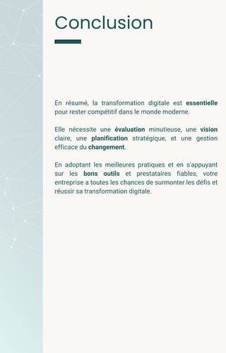 En résumé, la transformation digitale est essentielle
pour rester compétitif dans le monde moderne.
Elle nécessite une évaluation minutieuse, une vision
claire, une planification stratégique, et une gestion
efficace du changement.
En adoptant les meilleures pratiques et en s'appuyant
sur les bons outils et prestataires fiables, votre
entreprise a toutes les chances de surmonter les défis et
réussir sa transformation digitale.
Conclusion
 
