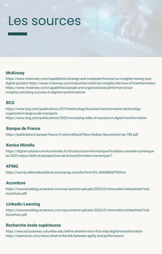 Les sources
McKinsey
https://www.mckinsey.com/capabilities/strategy-and-corporate-finance/our-insights/raising-your-
digital-quotient https://www.mckinsey.com/industries/retail/our-insights/the-how-of-transformation
https://www.mckinsey.com/capabilities/people-and-organizational-performance/our-
insights/unlocking-success-in-digital-transformations
BCG
https://www.bcg.com/publications/2015/technology-business-transformation-technology-
organization-large-scale-it-projects
https://www.bcg.com/publications/2020/increasing-odds-of-success-in-digital-transformation
Banque de France
https://publications.banque-france.fr/sites/default/files/medias/documents/wp-785.pdf
Konica Minolta
https://digital-solutions.konicaminolta.fr/infrastructure-informatique/livreblanc-serenite-numerique-
en-2023-enjeux-defis-et-perspectives-de-la-transformation-numerique/?
KPMG
https://survey.deliverybackbone.ema.kpmg.com/jfe/form/SV_6M4SBib87llZfme
Accenture
https://insuranceblog.accenture.com/wp-content/uploads/2022/01/Innovation-Unleashed-Final-
Accenture.pdf
Linkedin Learning
https://insuranceblog.accenture.com/wp-content/uploads/2022/01/Innovation-Unleashed-Final-
Accenture.pdf
Recherche école supérieures
https://execed.business.columbia.edu/define-shared-vision-first-step-digital-transformation
https://neoma-bs.com/news/what-is-the-link-between-agility-and-performance/
 