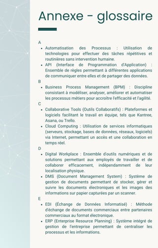A
Automatisation des Processus : Utilisation de
technologies pour effectuer des tâches répétitives et
routinières sans intervention humaine.
API (Interface de Programmation d'Application) :
Ensemble de règles permettant à différentes applications
de communiquer entre elles et de partager des données.
B
Business Process Management (BPM) : Discipline
consistant à modéliser, analyser, améliorer et automatiser
les processus métiers pour accroître l'efficacité et l'agilité.
C
Collaborative Tools (Outils Collaboratifs) : Plateformes et
logiciels facilitant le travail en équipe, tels que Kantree,
Asana, ou Trello.
Cloud Computing : Utilisation de services informatiques
(serveurs, stockage, bases de données, réseaux, logiciels)
via Internet, permettant un accès et une collaboration en
temps réel.
D
Digital Workplace : Ensemble d'outils numériques et de
solutions permettant aux employés de travailler et de
collaborer efficacement, indépendamment de leur
localisation physique.
DMS (Document Management System) : Système de
gestion de documents permettant de stocker, gérer et
suivre les documents électroniques et les images des
informations sur papier capturées par un scanner.
E
EDI (Échange de Données Informatisé) : Méthode
d'échange de documents commerciaux entre partenaires
commerciaux au format électronique.
ERP (Enterprise Resource Planning) : Système intégré de
gestion de l’entreprise permettant de centraliser les
processus et les informations.
Annexe - glossaire
 