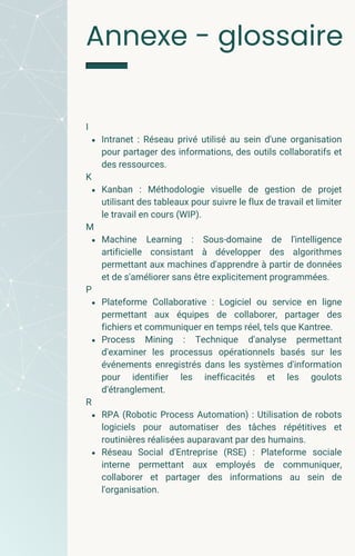 I
Intranet : Réseau privé utilisé au sein d'une organisation
pour partager des informations, des outils collaboratifs et
des ressources.
K
Kanban : Méthodologie visuelle de gestion de projet
utilisant des tableaux pour suivre le flux de travail et limiter
le travail en cours (WIP).
M
Machine Learning : Sous-domaine de l'intelligence
artificielle consistant à développer des algorithmes
permettant aux machines d'apprendre à partir de données
et de s'améliorer sans être explicitement programmées.
P
Plateforme Collaborative : Logiciel ou service en ligne
permettant aux équipes de collaborer, partager des
fichiers et communiquer en temps réel, tels que Kantree.
Process Mining : Technique d'analyse permettant
d'examiner les processus opérationnels basés sur les
événements enregistrés dans les systèmes d'information
pour identifier les inefficacités et les goulots
d'étranglement.
R
RPA (Robotic Process Automation) : Utilisation de robots
logiciels pour automatiser des tâches répétitives et
routinières réalisées auparavant par des humains.
Réseau Social d'Entreprise (RSE) : Plateforme sociale
interne permettant aux employés de communiquer,
collaborer et partager des informations au sein de
l'organisation.
Annexe - glossaire
 