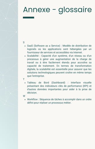 S
SaaS (Software as a Service) : Modèle de distribution de
logiciels où les applications sont hébergées par un
fournisseur de services et accessibles via Internet.
Scalabilité : Capacité d'un système, d'un réseau ou d'un
processus à gérer une augmentation de la charge de
travail ou à être facilement étendu pour accroître sa
capacité de traitement. En termes de transformation
digitale, la scalabilité est essentielle pour assurer que les
solutions technologiques peuvent croître en même temps
que l'entreprise.
T
Tableau de Bord (Dashboard) : Interface visuelle
présentant des indicateurs clés de performance (KPI) et
d'autres données importantes pour aider à la prise de
décision.
W
Workflow : Séquence de tâches à accomplir dans un ordre
défini pour réaliser un processus métier.
Annexe - glossaire
 