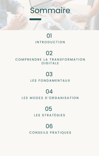 Sommaire
I N T R O D U C T I O N
01
C O M P R E N D R E L A T R A N S F O R M A T I O N
D I G I T A L E
02
L E S F O N D A M E N T A U X
03
L E S M O D E S D ’ O R G A N I S A T I O N
04
L E S S T R A T É G I E S
05
C O N S E I L S P R A T I Q U E S
06
 