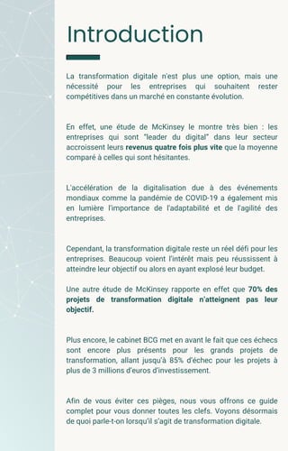 Introduction
La transformation digitale n'est plus une option, mais une
nécessité pour les entreprises qui souhaitent rester
compétitives dans un marché en constante évolution.
En effet, une étude de McKinsey le montre très bien : les
entreprises qui sont “leader du digital” dans leur secteur
accroissent leurs revenus quatre fois plus vite que la moyenne
comparé à celles qui sont hésitantes.
L'accélération de la digitalisation due à des événements
mondiaux comme la pandémie de COVID-19 a également mis
en lumière l'importance de l'adaptabilité et de l'agilité des
entreprises.
Cependant, la transformation digitale reste un réel défi pour les
entreprises. Beaucoup voient l’intérêt mais peu réussissent à
atteindre leur objectif ou alors en ayant explosé leur budget.
Une autre étude de McKinsey rapporte en effet que 70% des
projets de transformation digitale n’atteignent pas leur
objectif.
Plus encore, le cabinet BCG met en avant le fait que ces échecs
sont encore plus présents pour les grands projets de
transformation, allant jusqu’à 85% d’échec pour les projets à
plus de 3 millions d’euros d’investissement.
Afin de vous éviter ces pièges, nous vous offrons ce guide
complet pour vous donner toutes les clefs. Voyons désormais
de quoi parle-t-on lorsqu’il s’agit de transformation digitale.
 