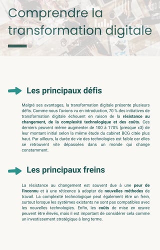 Comprendre la
transformation digitale
Les principaux défis
Malgré ses avantages, la transformation digitale présente plusieurs
défis. Comme nous l’avions vu en introduction, 70 % des initiatives de
transformation digitale échouent en raison de la résistance au
changement, de la complexité technologique et des coûts. Ces
derniers peuvent même augmenter de 100 à 170% (presque x3) de
leur montant initial selon la même étude du cabinet BCG citée plus
haut. Par ailleurs, la durée de vie des technologies est faible car elles
se retrouvent vite dépassées dans un monde qui change
constamment.
La résistance au changement est souvent due à une peur de
l'inconnu et à une réticence à adopter de nouvelles méthodes de
travail. La complexité technologique peut également être un frein,
surtout lorsque les systèmes existants ne sont pas compatibles avec
les nouvelles technologies. Enfin, les coûts de mise en œuvre
peuvent être élevés, mais il est important de considérer cela comme
un investissement stratégique à long terme.
Les principaux freins
 