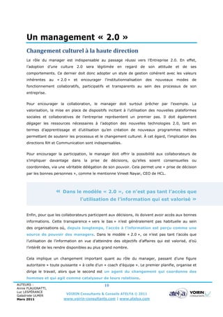 Un management « 2.0 »
     Changement culturel à la haute direction
     Le rôle du manager est indispensable au passage réussi vers l’Entreprise 2.0. En effet,
     l’adoption     d’une culture    2.0 sera      légitimée    en regard de son         attitude   et de     ses
     comportements. Ce dernier doit donc adopter un style de gestion cohérent avec les valeurs
     inhérentes     au   « 2.0 »    et    encourager    l’institutionnalisation   des   nouveaux    modes     de
     fonctionnement collaboratifs, participatifs et transparents au sein des processus de son
     entreprise.


     Pour encourager la collaboration, le manager doit surtout prêcher par l’exemple. La
     valorisation, la mise en place de dispositifs incitant à l’utilisation des nouvelles plateformes
     sociales et collaboratives de l’entreprise représentent un premier pas. Il doit également
     dégager les ressources nécessaires à l’adoption des nouvelles technologies 2.0, tant en
     termes d’apprentissage et d’utilisation qu’en création de nouveaux programmes métiers
     permettant de soutenir les processus et le changement culturel. À cet égard, l’implication des
     directions RH et Communication sont indispensables.


     Pour encourager la participation, le manager doit offrir la possibilité aux collaborateurs de
     s’impliquer     davantage     dans    la   prise   de   décisions,   qu’elles   soient   consensuelles   ou
     coordonnées, via une véritable délégation de son pouvoir. Cela permet une « prise de décision
     par les bonnes personnes », comme le mentionne Vineet Nayar, CEO de HCL.




                         «   Dans le modèle « 2.0 », ce n’est pas tant l’accès que
                                         l’utilisation de l’information qui est valorisé »


     Enfin, pour que les collaborateurs participent aux décisions, ils doivent avoir accès aux bonnes
     informations. Cette transparence « vers le bas » n’est généralement pas habituelle au sein
     des organisations où, depuis longtemps, l’accès à l’information est perçu comme une
     source de pouvoir des managers. Dans le modèle « 2.0 », ce n’est pas tant l’accès que
     l’utilisation de l’information en vue d’atteindre des objectifs d’affaires qui est valorisé, d’où
     l’intérêt de les rendre disponibles au plus grand nombre.


     Cela implique un changement important quant au rôle du manager, passant d’une figure
     autoritaire « toute puissante » à celle d’un « coach d’équipe ». Le premier planifie, organise et
     dirige le travail, alors que le second est un agent du changement qui coordonne des
     hommes et qui agit comme catalyseur de leurs relations.
AUTEURS :                                               10
Annie FLAUGNATTI,
Luc LESPÉRANCE
Galadriele ULMER
                              VOIRIN Consultants & Conseils ATELYA © 2011
Mars 2011                    www.voirin-consultants.com | www.atelya.com
 