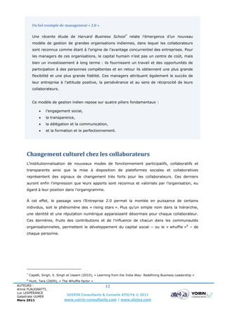 Un bel exemple de management « 2.0 »

          Une récente étude de Harvard Business School7 relate l’émergence d’un nouveau
          modèle de gestion de grandes organisations indiennes, dans lequel les collaborateurs
          sont reconnus comme étant à l’origine de l’avantage concurrentiel des entreprises. Pour
          les managers de ces organisations, le capital humain n’est pas un centre de coût, mais
          bien un investissement à long terme : ils fournissent un travail et des opportunités de
          participation à des personnes compétentes et en retour ils obtiennent une plus grande
          flexibilité et une plus grande fidélité. Ces managers attribuent également le succès de
          leur entreprise à l’attitude positive, la persévérance et au sens de réciprocité de leurs
          collaborateurs.


          Ce modèle de gestion indien repose sur quatre piliers fondamentaux :

                  l’engagement social,
                  la transparence,
                  la délégation et la communication,
                  et la formation et le perfectionnement.




     Changement culturel chez les collaborateurs
     L’institutionnalisation de nouveaux modes de fonctionnement participatifs, collaboratifs et
     transparents ainsi que la mise à disposition de plateformes sociales et collaboratives
     représentent des signaux de changement très forts pour les collaborateurs. Ces derniers
     auront enfin l’impression que leurs apports sont reconnus et valorisés par l’organisation, eu
     égard à leur position dans l’organigramme.


     À cet effet, le passage vers l’Entreprise 2.0 permet la montée en puissance de certains
     individus, soit le phénomène des « rising stars ». Plus qu’un simple nom dans la hiérarchie,
     une identité et une réputation numérique apparaissent désormais pour chaque collaborateur.
     Ces dernières, fruits des contributions et de l’influence de chacun dans les communautés
     organisationnelles, permettent le développement du capital social – ou le « whuffie »8 – de
     chaque personne.




     7
         Capelli, Singh, V. Singh et Useem (2010), « Learning from the India Way: Redefining Business Leadership »
     8
        Hunt, Tara (2009), « The Whuffie factor »
AUTEURS :                                           12
Annie FLAUGNATTI,
Luc LESPÉRANCE
Galadriele ULMER
                                VOIRIN Consultants & Conseils ATELYA © 2011
Mars 2011                     www.voirin-consultants.com | www.atelya.com
 
