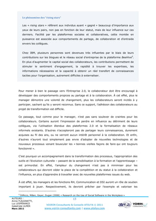 Le phénomène des “rising stars”

          Les « rising stars » réfèrent aux individus ayant « gagné » beaucoup d’importance aux
          yeux de leurs pairs, non pas en fonction de leur statut, mais de leur influence sur ces
          derniers. Facilité par les plateformes sociales et collaboratives, cette montée en
          puissance est associée aux comportements de partage, de collaboration et d’entraide
          envers les collègues.


          Chez IBM, plusieurs personnes sont devenues très influentes par le biais de leurs
          contributions sur les blogues et le réseau social d’entreprise de la plateforme BeeHive9.
          En plus d’augmenter le capital social des collaborateurs, les contributions permettent de
          stimuler   le   sentiment    d’engagement,      la rapidité     à   trouver   les   expertises,   les
          informations nécessaires et la capacité à obtenir un réel transfert de connaissances
          tacites pour l’organisation, autrement difficiles à externaliser.




      Pour mener à bien le passage vers l’Entreprise 2.0, le collaborateur doit être encouragé à
      développer des comportements propices au partage et à la collaboration. À cet effet, plus le
      manager démontre une volonté de changement, plus les collaborateurs seront incités à y
      participer, sachant qu’ils y seront reconnus. Sans ce support, l’adhésion des collaborateurs au
      projet de transformation est difficile.


      Ce passage, tout comme pour le manager, n’est pas sans soulever de craintes pour les
      collaborateurs. Certains auront l’impression de perdre en influence au détriment de leurs
      collègues, via l’utilisation étendue des plateformes 2.0 et la formalisation de réseaux
      informels existants. D’autres n’accepteront pas de partager leurs connaissances, durement
      acquises au fil des ans, ou ne verront aucun intérêt personnel à la collaboration. Et enfin,
      d’autres n’auront tout simplement pas envie d’adopter de nouvelles technologies et de
      nouveaux processus venant bousculer les « bonnes vieilles façons de faire qui ont toujours
      fonctionné ».


      C’est pourquoi un accompagnement dans la transformation des processus, l’appropriation des
      outils et l’évolution culturelle – passant de la sensibilisation à la formation et l’apprentissage –
      est primordial. En effet, l’ampleur du changement n’est pas à minimiser pour les
      collaborateurs qui devront céder la place de la compétition et du statut à la collaboration et
      l’influence, en plus d’apprendre à travailler avec de nouvelles plateformes issues du web.


      À cet effet, les managers et les fonctions RH, Communication et DSI auront un rôle de soutien
      important à jouer. Respectivement, ils devront prêcher par l’exemple et valoriser les


      9
        DiMicco, Millen, Geyer, Dugan (2008) « Research on the Use of Social Software in the Workplace »
AUTEURS :                                               13
Annie FLAUGNATTI,
Luc LESPÉRANCE
Galadriele ULMER
                                 VOIRIN Consultants & Conseils ATELYA © 2011
Mars 2011                      www.voirin-consultants.com | www.atelya.com
 