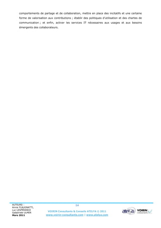 comportements de partage et de collaboration, mettre en place des incitatifs et une certaine
     forme de valorisation aux contributions ; établir des politiques d’utilisation et des chartes de
     communication ; et enfin, activer les services IT nécessaires aux usages et aux besoins
     émergents des collaborateurs.




AUTEURS :                                        14
Annie FLAUGNATTI,
Luc LESPÉRANCE
Galadriele ULMER
                           VOIRIN Consultants & Conseils ATELYA © 2011
Mars 2011                www.voirin-consultants.com | www.atelya.com
 