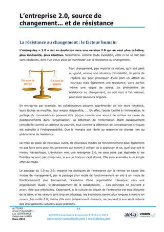 L’entreprise 2.0, source de
     changement… et de résistance


     La résistance au changement : le facteur humain
     L’entreprise « 1.0 » est en évolution vers une version 2.0 qui se veut plus créative,
     plus innovante, plus réactive. Néanmoins, comme toute évolution, celle-ci ne se fait pas
     sans obstacles, dont l’un d’eux peut se manifester par la résistance au changement.


                                              Tout changement, peu importe sa nature, qu’il soit petit
                                              ou grand, amène une situation d’instabilité, de perte de
                                               repères qui peut provoquer d’une part un attrait du
                                               nouveau mais également une résistance, voire parfois
                                              même       une    vague    de   stress.    Le   phénomène       de
                                              résistance au changement, en soit tout à fait naturel,
                                              peut avoir plusieurs origines.


     En entreprise par exemple, les collaborateurs peuvent appréhender de voir leurs fonctions,
     leurs tâches se modifier, leur emploi disparaître, ... En effet, l’accès facilité à l’information, le
     partage de connaissances peuvent être perçus comme une source de remise en cause de
     positionnements dans l’organisation; La détention de l’information étant classiquement
     considérée comme un attribut du pouvoir, tout comme la détention de connaissances critiques
     est associée à l’indispensabilité. Que la menace soit réelle ou ressentie ne change rien au
     phénomène de résistance.


     La mise en place de nouveaux outils, de nouveaux modes de fonctionnement peut également
     ne pas faire sens pour les personnes qui auront à utiliser ou à appliquer et ce, quel que soit le
     niveau hiérarchique. L’évolution vers une entreprise 2.0, ne sera alors pas légitimée si les
     finalités ne sont pas comprises, si aucun horizon n’est donné. Elle sera assimilée à un simple
     effet de mode.


     Le passage du 1.0 au 2.0, impacte les pratiques de l’entreprise par la remise en cause des
     modes de management, par le passage d’un mode de fonctionnement en silo à un mode de
     fonctionnement    plus    transversal,   l’évolution      d’une   organisation     ‘classique’   vers   une
     organisation ‘duale’, le développement de la collaboration, … Ces principes ne peuvent a
     priori, être que plébiscités. Cependant, si la culture de départ de l’entreprise est trop éloignée
     de la cible, si les valeurs sont trop en décalage, les évolutions seront plus longues à mettre en
     œuvre. Les outils 2.0, même s’ils sont puissamment moteurs, ne peuvent à eux seuls induire
     des changements culturels aussi profonds.
AUTEURS :                                           15
Annie FLAUGNATTI,
Luc LESPÉRANCE
Galadriele ULMER
                              VOIRIN Consultants & Conseils ATELYA © 2011
Mars 2011                  www.voirin-consultants.com | www.atelya.com
 