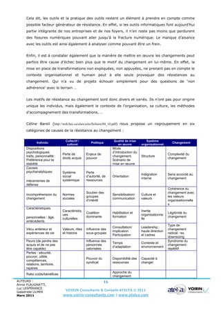 Cela dit, les outils et la pratique des outils restent un élément à prendre en compte comme
     possible facteur générateur de résistance. En effet, si les outils informatiques font aujourd’hui
     partie intégrante de nos entreprises et de nos foyers, il n’en reste pas moins que perdurent
     des fissures numériques pouvant aller jusqu’à la fracture numérique. Le manque d’aisance
     avec les outils est ainsi également à analyser comme pouvant être un frein.


     Enfin, il est à constater également que la manière de mettre en œuvre les changements peut
     parfois être cause d’échec bien plus que le motif du changement en lui-même. En effet, la
     mise en place de transformations non expliquées, non appuyées, ne prenant pas en compte le
     contexte organisationnel et humain peut à elle seule provoquer des résistances au
     changement. Qui n’a vu de projets échouer simplement pour des questions de ‘non
     adhérence’ avec le terrain …


     Les motifs de résistance au changement sont donc divers et variés. Ils n’ont pas pour origine
     unique les individus, mais également le contexte de l’organisation, sa culture, les méthodes
     d’accompagnement des transformations, …


     Céline Bareil (http://web.hec.ca/sites/ceto/fichiers/04_10.pdf) nous propose un regroupement en six
     catégories de causes de la résistance au changement :

                                Collectif /                       Qualité de mise       Système
            Individu                              Politique                                               Changement
                                 culturel                           en œuvre         organisationnel
     Dispositions                                                Mode
     psychologiques:                                             d’introduction du
                              Perte de         Enjeux de                                               Complexité du
     traits, personnalité :                                      changement.         Structure
                              droits acquis    pouvoir                                                 changement
     Préférence pour la                                          Scénario de
     stabilité                                                   mise en œuvre
     Causes
     psychanalytiques:        Système          Perte
                                                                                     Intégration       Sens accordé au
                              social           d’autorité, de    Orientation
                                                                                     interne           changement
     mécanismes de            systémique       ressources
     défense
                                                                                                       Cohérence du
                                               Soutien des                                             changement avec
     Incompréhension du       Normes                             Sensibilisation/    Culture et
                                               groupes                                                 les valeurs
     changement               sociales                           communication       valeurs
                                               d’intérêt                                               organisationnelle
                                                                                                       s
     Caractéristiques
                              Caractéristiq                                          Inertie
                                               Coalition         Habilitation et                       Légitimité du
                              ues                                                    organisationne
     personnelles : âge,                       dominante         formation                             changement
                              culturelles                                            lle
     antécédents
                                                                                                       Type de
                                                                 Consultation/       Leadership :
     Vécu antérieur et        Valeurs, rites   Influence des                                           changement
                                                                 Implication         haute direction
     expériences de vie       et histoire      sous-groupes                                            radical : ex.
                                                                 Participation       et cadres
                                                                                                       downsizing
     Peurs (de perdre des                      Influence des                                           Syndrome du
                                                                 Temps               Contexte et
     acquis et de ne pas                       personnes                                               changement
                                                                 d’adaptation        environnement
     être capable)                             valorisées                                              répétitif
     Pertes : sécurité,
     pouvoir, utilité,
                                               Pouvoir du        Disponibilité des   Capacité à
     compétences,
                                               syndicat          ressources          changer
     relations, territoire,
     repères
                                                                 Approche du
     Ratio coûts/bénéfices
                                                                 changement
AUTEURS :                                                   16
Annie FLAUGNATTI,
Luc LESPÉRANCE
Galadriele ULMER
                                VOIRIN Consultants & Conseils ATELYA © 2011
Mars 2011                     www.voirin-consultants.com | www.atelya.com
 